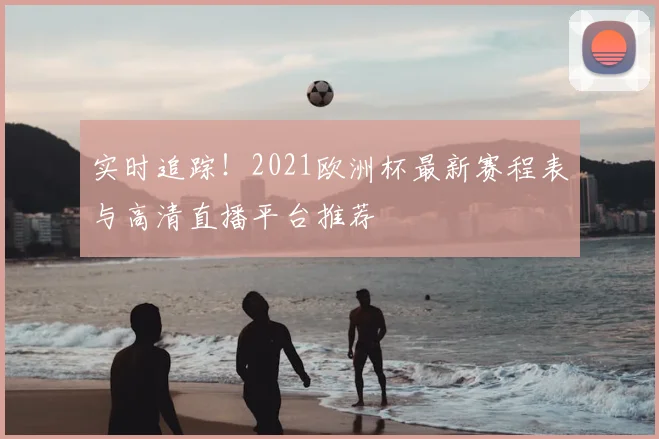 实时追踪！2021欧洲杯最新赛程表与高清直播平台推荐