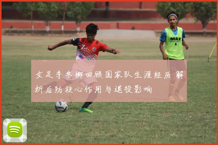 女足李冬娜回顾国家队生涯经历 解析后防核心作用与退役影响