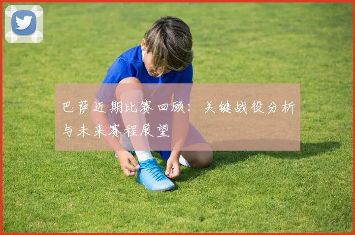 巴萨近期比赛回顾:关键战役分析与未来赛程展望